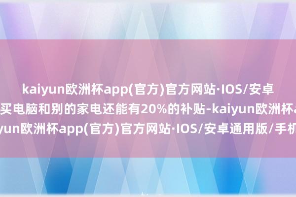 kaiyun欧洲杯app(官方)官方网站·IOS/安卓通用版/手机APP下载说买电脑和别的家电还能有20%的补贴-kaiyun欧洲杯app(官方)官方网站·IOS/安卓通用版/手机APP下载