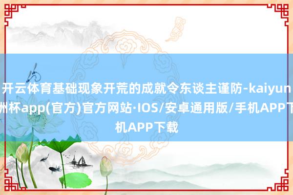 开云体育基础现象开荒的成就令东谈主谨防-kaiyun欧洲杯app(官方)官方网站·IOS/安卓通用版/手机APP下载