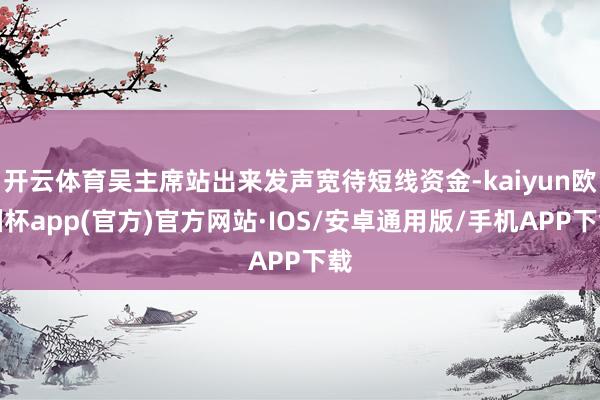 开云体育吴主席站出来发声宽待短线资金-kaiyun欧洲杯app(官方)官方网站·IOS/安卓通用版/手机APP下载