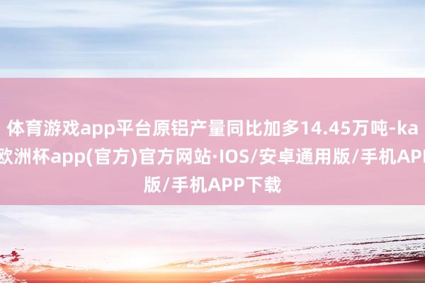 体育游戏app平台原铝产量同比加多14.45万吨-kaiyun欧洲杯app(官方)官方网站·IOS/安卓通用版/手机APP下载