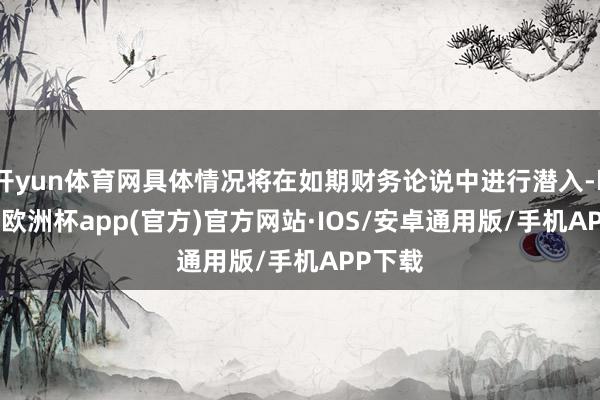 开yun体育网具体情况将在如期财务论说中进行潜入-kaiyun欧洲杯app(官方)官方网站·IOS/安卓通用版/手机APP下载