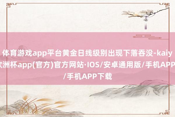 体育游戏app平台黄金日线级别出现下落吞没-kaiyun欧洲杯app(官方)官方网站·IOS/安卓通用版/手机APP下载