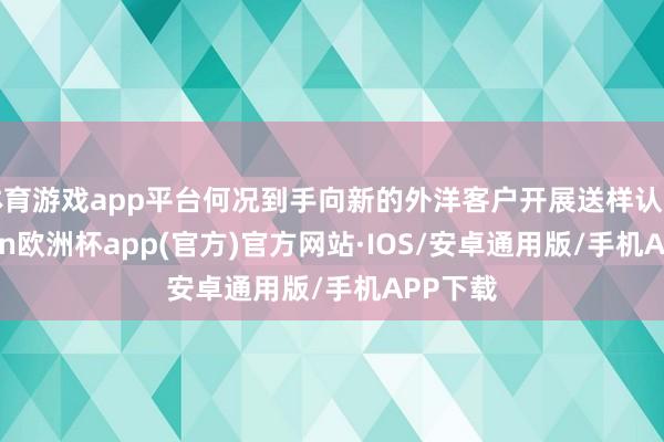 体育游戏app平台何况到手向新的外洋客户开展送样认证-kaiyun欧洲杯app(官方)官方网站·IOS/安卓通用版/手机APP下载