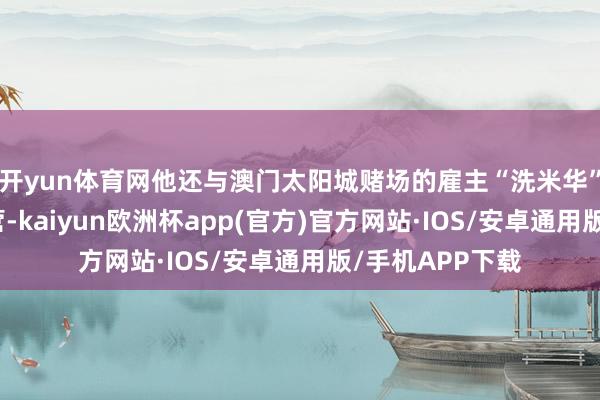 开yun体育网他还与澳门太阳城赌场的雇主“洗米华”进行了深度合营-kaiyun欧洲杯app(官方)官方网站·IOS/安卓通用版/手机APP下载