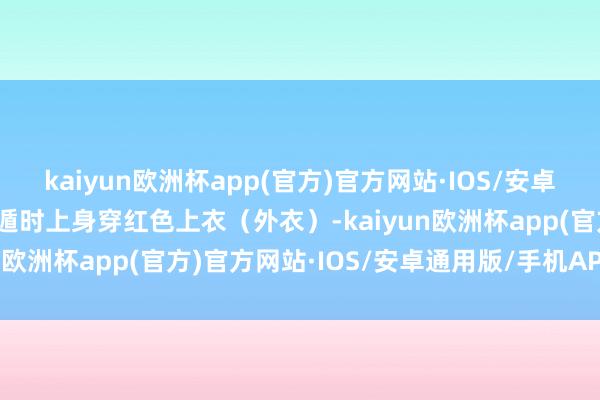 kaiyun欧洲杯app(官方)官方网站·IOS/安卓通用版/手机APP下载逃遁时上身穿红色上衣（外衣）-kaiyun欧洲杯app(官方)官方网站·IOS/安卓通用版/手机APP下载