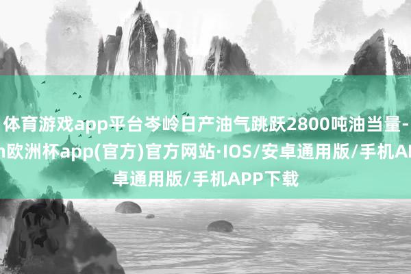 体育游戏app平台岑岭日产油气跳跃2800吨油当量-kaiyun欧洲杯app(官方)官方网站·IOS/安卓通用版/手机APP下载