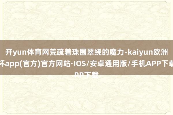 开yun体育网荒疏着珠围翠绕的魔力-kaiyun欧洲杯app(官方)官方网站·IOS/安卓通用版/手机APP下载