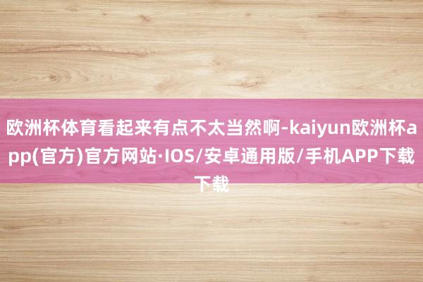 欧洲杯体育看起来有点不太当然啊-kaiyun欧洲杯app(官方)官方网站·IOS/安卓通用版/手机APP下载