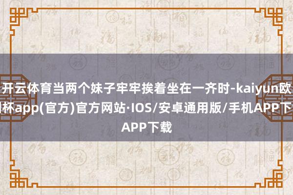 开云体育当两个妹子牢牢挨着坐在一齐时-kaiyun欧洲杯app(官方)官方网站·IOS/安卓通用版/手机APP下载