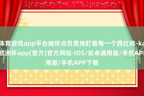 体育游戏app平台她终点负责地盯着每一个西红柿-kaiyun欧洲杯app(官方)官方网站·IOS/安卓通用版/手机APP下载