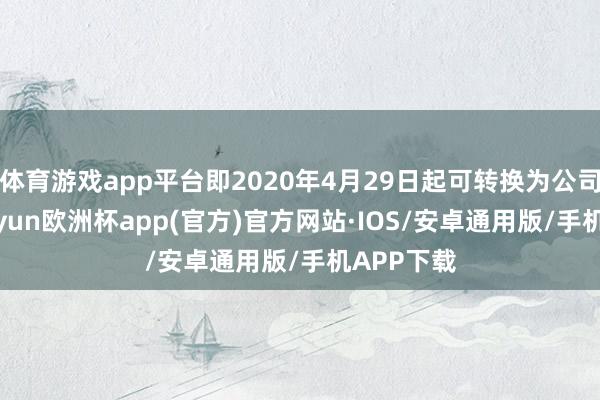 体育游戏app平台即2020年4月29日起可转换为公司股份-kaiyun欧洲杯app(官方)官方网站·IOS/安卓通用版/手机APP下载