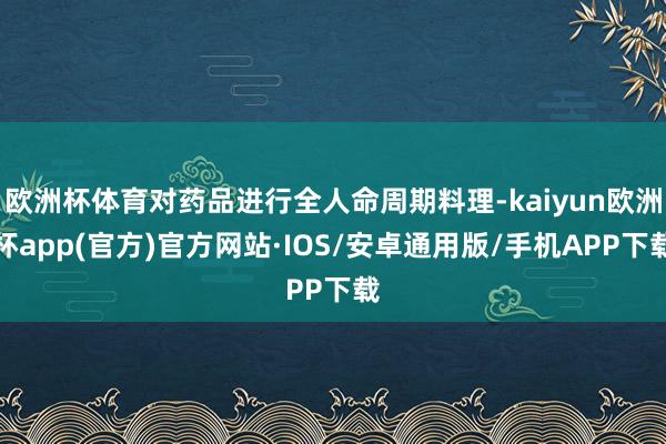 欧洲杯体育对药品进行全人命周期料理-kaiyun欧洲杯app(官方)官方网站·IOS/安卓通用版/手机APP下载