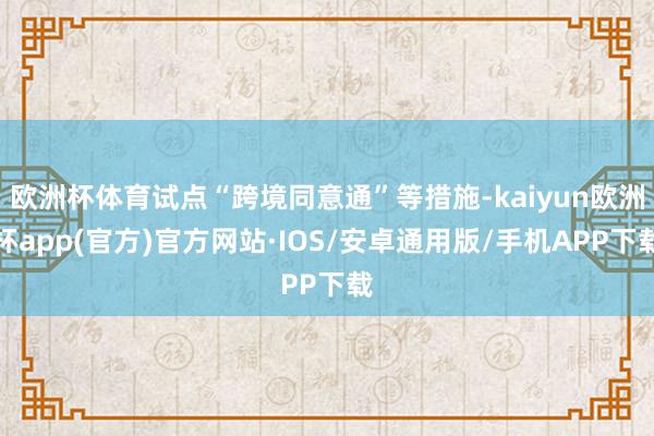 欧洲杯体育试点“跨境同意通”等措施-kaiyun欧洲杯app(官方)官方网站·IOS/安卓通用版/手机APP下载