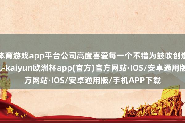 体育游戏app平台公司高度喜爱每一个不错为鼓吹创造价值的生意契机-kaiyun欧洲杯app(官方)官方网站·IOS/安卓通用版/手机APP下载