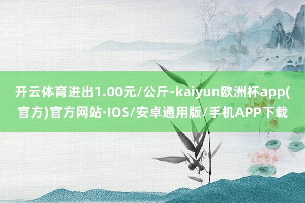 开云体育进出1.00元/公斤-kaiyun欧洲杯app(官方)官方网站·IOS/安卓通用版/手机APP下载