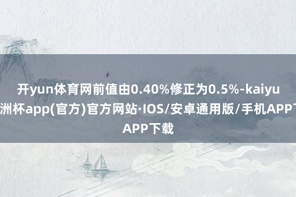 开yun体育网前值由0.40%修正为0.5%-kaiyun欧洲杯app(官方)官方网站·IOS/安卓通用版/手机APP下载