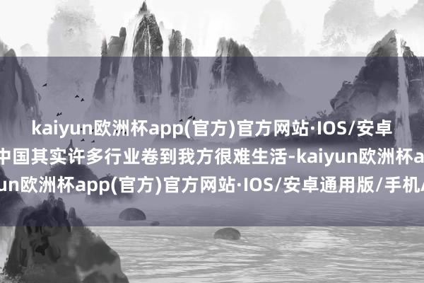 kaiyun欧洲杯app(官方)官方网站·IOS/安卓通用版/手机APP下载“中国其实许多行业卷到我方很难生活-kaiyun欧洲杯app(官方)官方网站·IOS/安卓通用版/手机APP下载