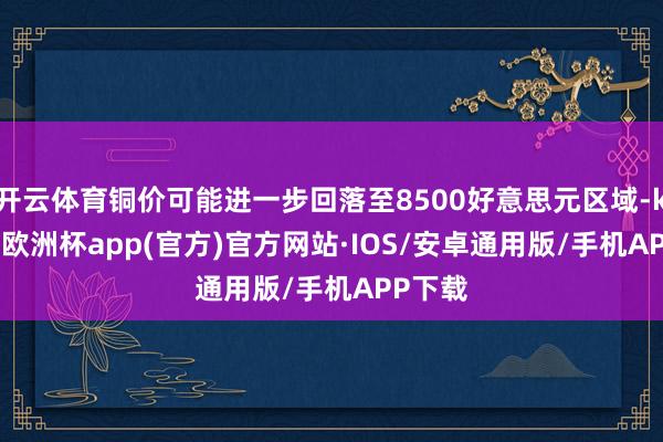 开云体育铜价可能进一步回落至8500好意思元区域-kaiyun欧洲杯app(官方)官方网站·IOS/安卓通用版/手机APP下载