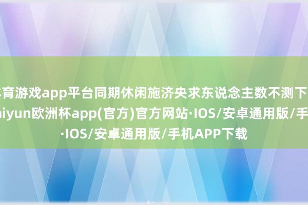 体育游戏app平台同期休闲施济央求东说念主数不测下降至220K-kaiyun欧洲杯app(官方)官方网站·IOS/安卓通用版/手机APP下载