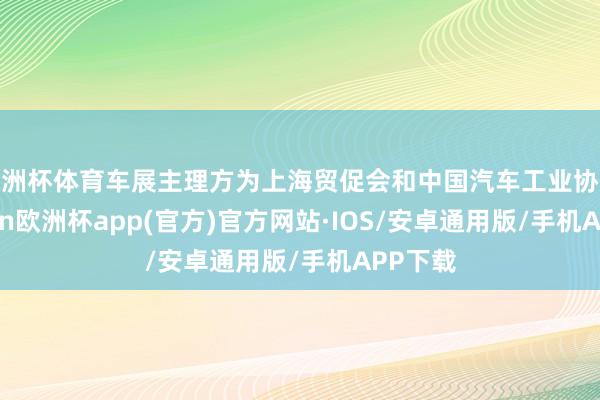 欧洲杯体育车展主理方为上海贸促会和中国汽车工业协会-kaiyun欧洲杯app(官方)官方网站·IOS/安卓通用版/手机APP下载