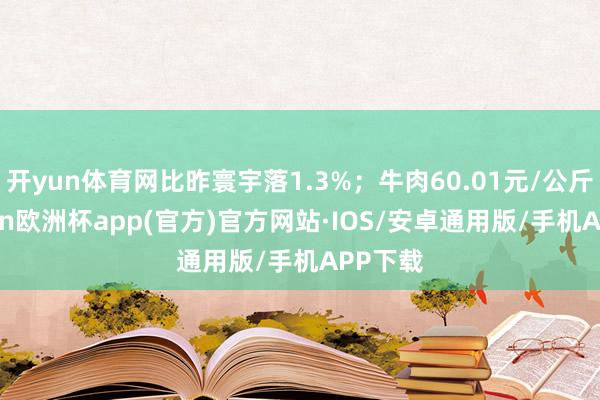 开yun体育网比昨寰宇落1.3%；牛肉60.01元/公斤-kaiyun欧洲杯app(官方)官方网站·IOS/安卓通用版/手机APP下载