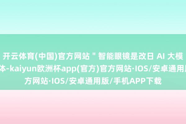 开云体育(中国)官方网站＂智能眼镜是改日 AI 大模子落地的最好载体-kaiyun欧洲杯app(官方)官方网站·IOS/安卓通用版/手机APP下载