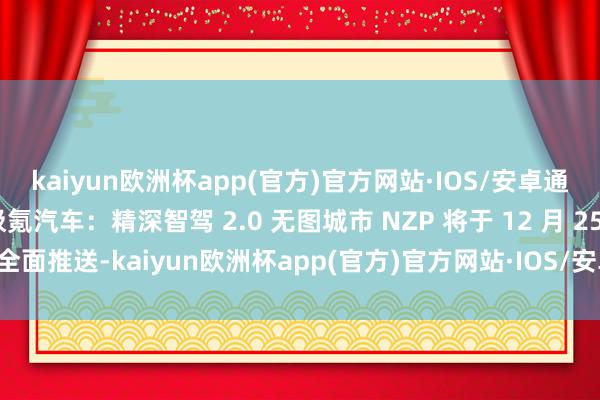 kaiyun欧洲杯app(官方)官方网站·IOS/安卓通用版/手机APP下载极氪汽车：精深智驾 2.0 无图城市 NZP 将于 12 月 25 日全面推送-kaiyun欧洲杯app(官方)官方网站·IOS/安卓通用版/手机APP下载