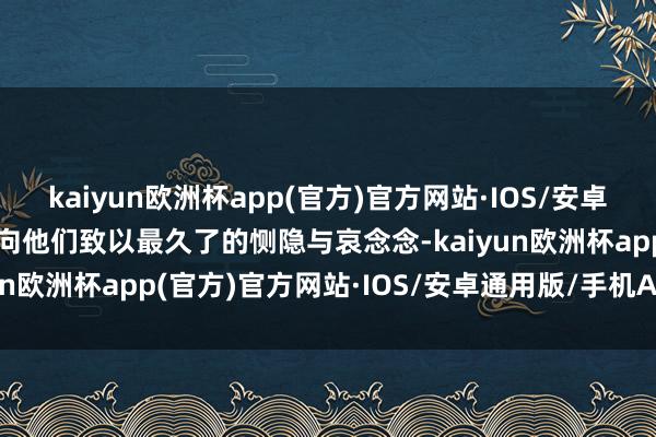 kaiyun欧洲杯app(官方)官方网站·IOS/安卓通用版/手机APP下载并向他们致以最久了的恻隐与哀念念-kaiyun欧洲杯app(官方)官方网站·IOS/安卓通用版/手机APP下载