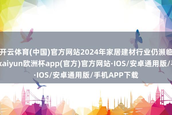 开云体育(中国)官方网站2024年家居建材行业仍濒临着诸多挑战-kaiyun欧洲杯app(官方)官方网站·IOS/安卓通用版/手机APP下载