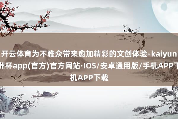 开云体育为不雅众带来愈加精彩的文创体验-kaiyun欧洲杯app(官方)官方网站·IOS/安卓通用版/手机APP下载