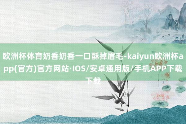 欧洲杯体育奶香奶香一口酥掉眉毛-kaiyun欧洲杯app(官方)官方网站·IOS/安卓通用版/手机APP下载