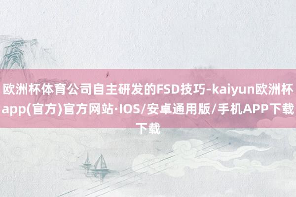 欧洲杯体育公司自主研发的FSD技巧-kaiyun欧洲杯app(官方)官方网站·IOS/安卓通用版/手机APP下载