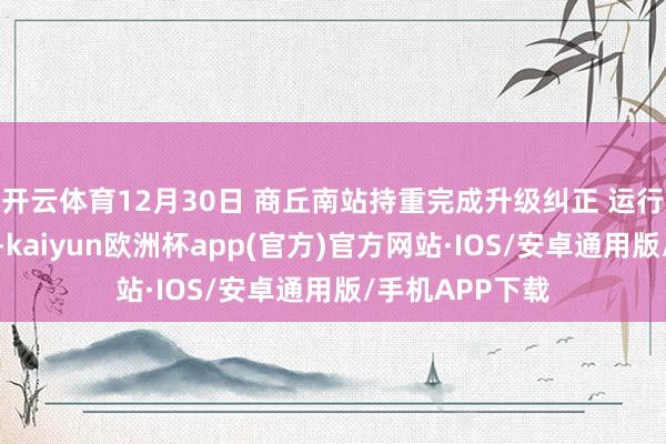 开云体育12月30日 商丘南站持重完成升级纠正 运行喜迎八方来客-kaiyun欧洲杯app(官方)官方网站·IOS/安卓通用版/手机APP下载