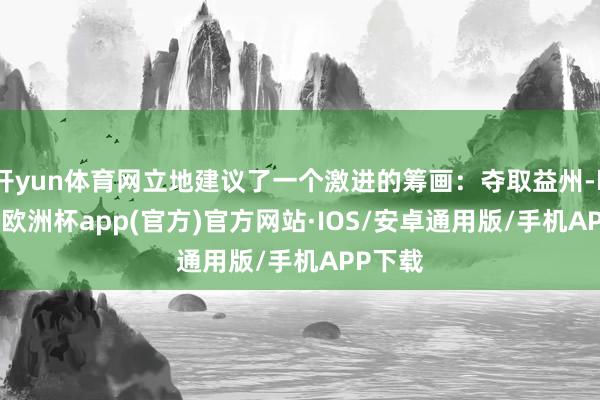 开yun体育网立地建议了一个激进的筹画：夺取益州-kaiyun欧洲杯app(官方)官方网站·IOS/安卓通用版/手机APP下载