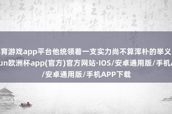 体育游戏app平台他统领着一支实力尚不算浑朴的举义队伍-kaiyun欧洲杯app(官方)官方网站·IOS/安卓通用版/手机APP下载