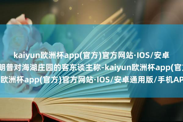 kaiyun欧洲杯app(官方)官方网站·IOS/安卓通用版/手机APP下载特朗普对海湖庄园的客东谈主称-kaiyun欧洲杯app(官方)官方网站·IOS/安卓通用版/手机APP下载