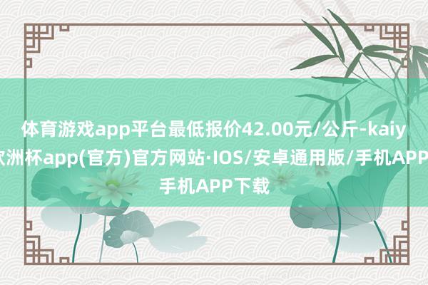 体育游戏app平台最低报价42.00元/公斤-kaiyun欧洲杯app(官方)官方网站·IOS/安卓通用版/手机APP下载