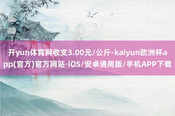 开yun体育网收支3.00元/公斤-kaiyun欧洲杯app(官方)官方网站·IOS/安卓通用版/手机APP下载