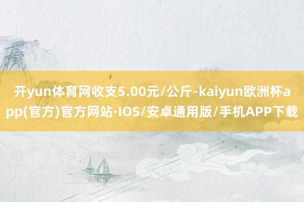 开yun体育网收支5.00元/公斤-kaiyun欧洲杯app(官方)官方网站·IOS/安卓通用版/手机APP下载