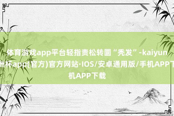 体育游戏app平台轻指责松转圜“秃发”-kaiyun欧洲杯app(官方)官方网站·IOS/安卓通用版/手机APP下载