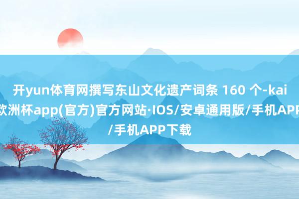 开yun体育网撰写东山文化遗产词条 160 个-kaiyun欧洲杯app(官方)官方网站·IOS/安卓通用版/手机APP下载