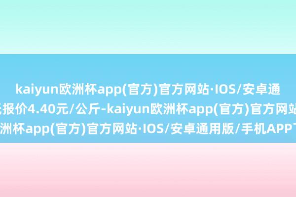 kaiyun欧洲杯app(官方)官方网站·IOS/安卓通用版/手机APP下载最低报价4.40元/公斤-kaiyun欧洲杯app(官方)官方网站·IOS/安卓通用版/手机APP下载