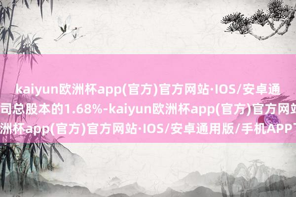 kaiyun欧洲杯app(官方)官方网站·IOS/安卓通用版/手机APP下载占公司总股本的1.68%-kaiyun欧洲杯app(官方)官方网站·IOS/安卓通用版/手机APP下载