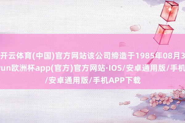 开云体育(中国)官方网站该公司缔造于1985年08月30日-kaiyun欧洲杯app(官方)官方网站·IOS/安卓通用版/手机APP下载