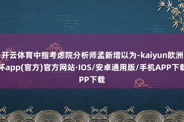 开云体育中指考虑院分析师孟新增以为-kaiyun欧洲杯app(官方)官方网站·IOS/安卓通用版/手机APP下载