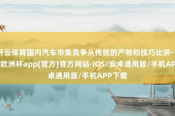 开云体育国内汽车市集竞争从传统的产物和技巧比拼-kaiyun欧洲杯app(官方)官方网站·IOS/安卓通用版/手机APP下载