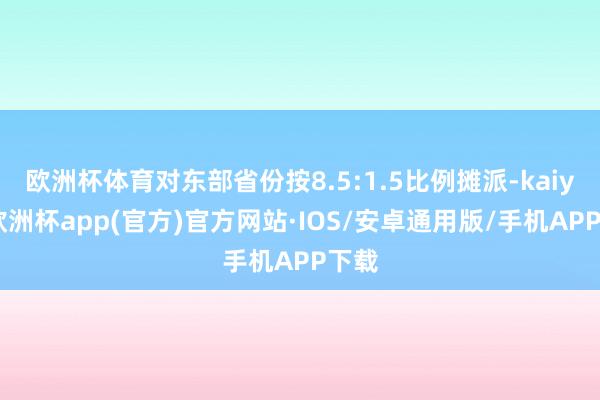 欧洲杯体育对东部省份按8.5:1.5比例摊派-kaiyun欧洲杯app(官方)官方网站·IOS/安卓通用版/手机APP下载