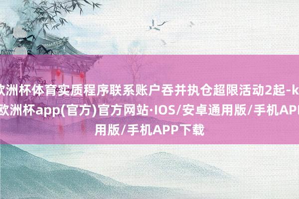 欧洲杯体育实质程序联系账户吞并执仓超限活动2起-kaiyun欧洲杯app(官方)官方网站·IOS/安卓通用版/手机APP下载