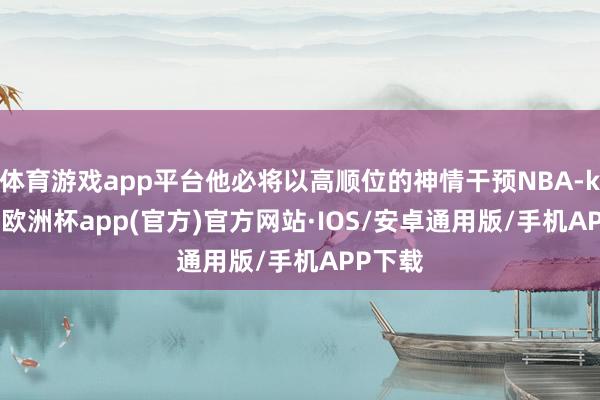 体育游戏app平台他必将以高顺位的神情干预NBA-kaiyun欧洲杯app(官方)官方网站·IOS/安卓通用版/手机APP下载