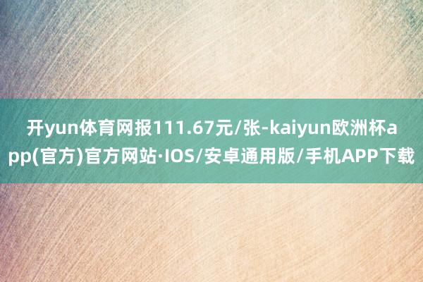 开yun体育网报111.67元/张-kaiyun欧洲杯app(官方)官方网站·IOS/安卓通用版/手机APP下载